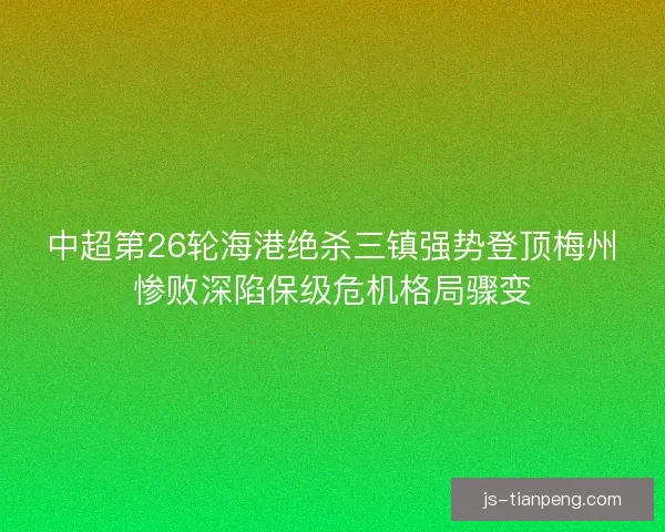 中超第26轮海港绝杀三镇强势登顶梅州惨败深陷保级危机格局骤变