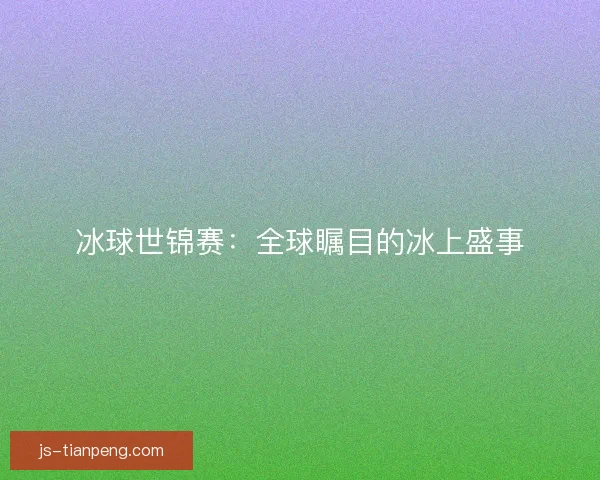 冰球世锦赛：全球瞩目的冰上盛事