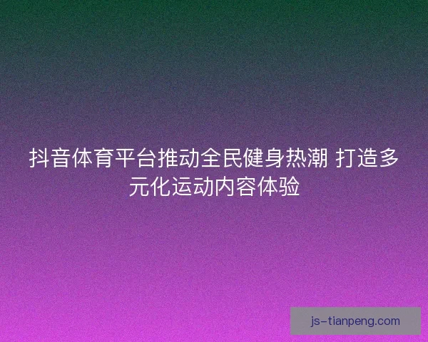 抖音体育平台推动全民健身热潮 打造多元化运动内容体验