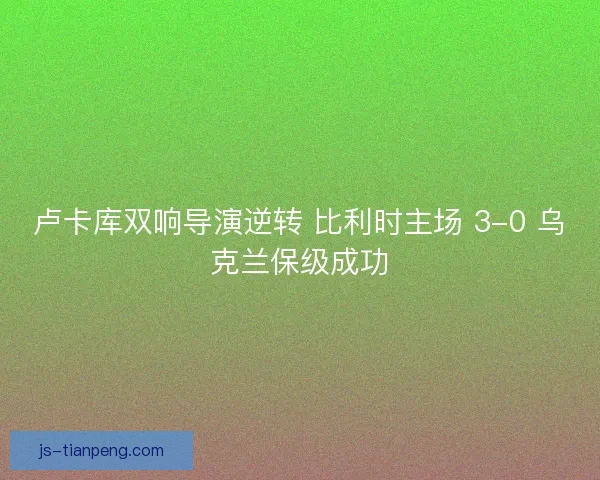 卢卡库双响导演逆转 比利时主场 3-0 乌克兰保级成功