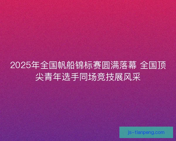 2025年全国帆船锦标赛圆满落幕 全国顶尖青年选手同场竞技展风采