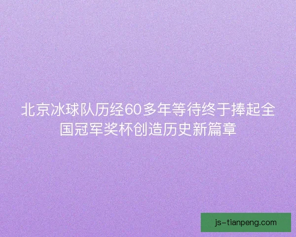 北京冰球队历经60多年等待终于捧起全国冠军奖杯创造历史新篇章