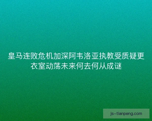 皇马连败危机加深阿韦洛亚执教受质疑更衣室动荡未来何去何从成谜