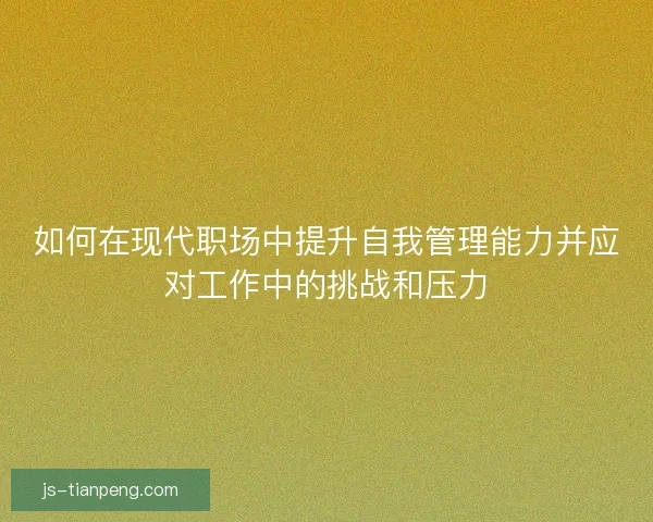 如何在现代职场中提升自我管理能力并应对工作中的挑战和压力