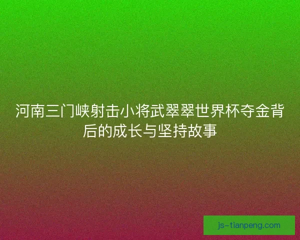 河南三门峡射击小将武翠翠世界杯夺金背后的成长与坚持故事