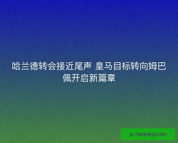 哈兰德转会接近尾声 皇马目标转向姆巴佩开启新篇章