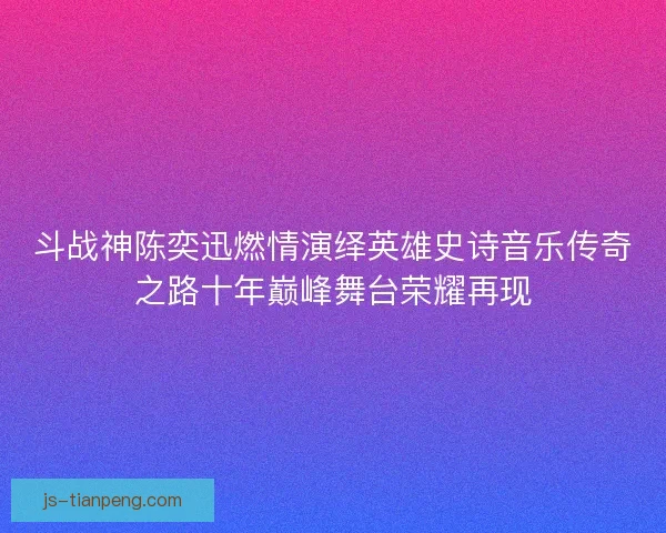 斗战神陈奕迅燃情演绎英雄史诗音乐传奇之路十年巅峰舞台荣耀再现