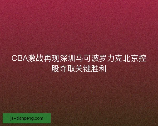 CBA激战再现深圳马可波罗力克北京控股夺取关键胜利