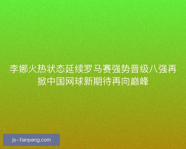 李娜火热状态延续罗马赛强势晋级八强再掀中国网球新期待再向巅峰