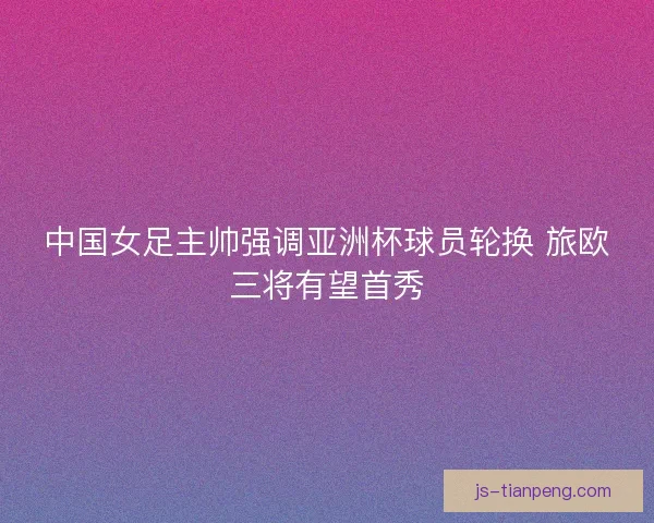 中国女足主帅强调亚洲杯球员轮换 旅欧三将有望首秀