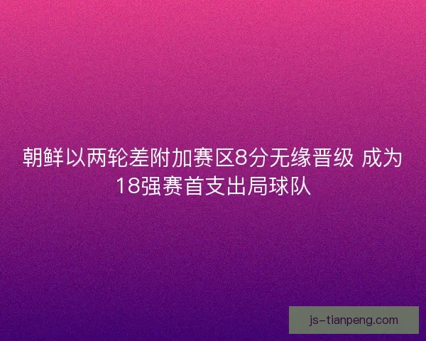 朝鲜以两轮差附加赛区8分无缘晋级 成为18强赛首支出局球队